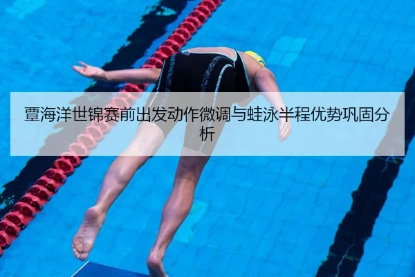 覃海洋世锦赛前出发动作微调与蛙泳半程优势巩固分析
