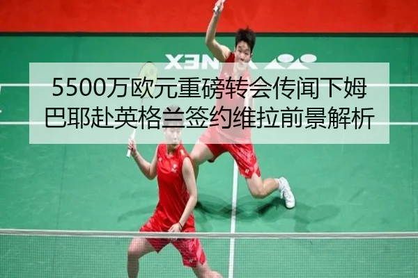 5500万欧元重磅转会传闻下姆巴耶赴英格兰签约维拉前景解析